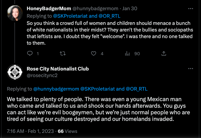 Twitter exchange on 2/1/23 between Chelly Boufferache (@hunnybadgermom) and Rose City Nationalists (@rosecitync2). It reads: "@hunnybadgermom: So you think a crowd full of women and children should menace a bunch of white nationalists in their midst? They aren't the bullies and sociopaths that leftists are. I doubt they felt "welcome". I was there and no one talked to them.
@rosecitync2: We talked to plenty of people. There was even a young Mexican man who came and talked to us and shook our hands afterwards. You guys can act like we’re evil boogeymen, but we’re just normal people who are tired of seeing our culture destroyed and our homelands invaded."