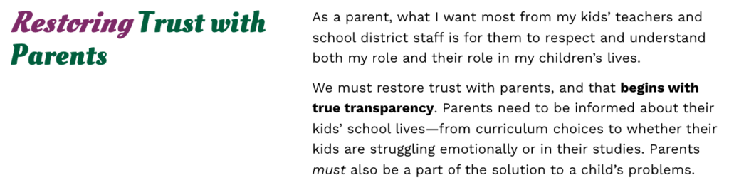 Screenshot from Casity Troutt's campaign website that reads:

"Restoring Trust with Parents.

As a parent, what I want most from my kids’ teachers and school district staff is for them to respect and understand both my role and their role in my children’s lives.

We must restore trust with parents, and that begins with true transparency. Parents need to be informed about their kids’ school lives—from curriculum choices to whether their kids are struggling emotionally or in their studies. Parents must also be a part of the solution to a child’s problems."