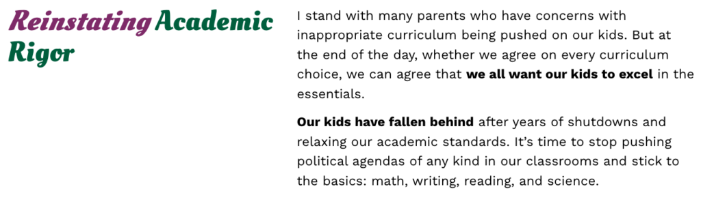 Screenshot from Casity Troutt's campaign website that reads:

"Reinstating Academic Rigor.

I stand with many parents who have concerns with inappropriate curriculum being pushed on our kids. But at the end of the day, whether we agree on every curriculum choice, we can agree that we all want our kids to excel in the essentials.

Our kids have fallen behind after years of shutdowns and relaxing our academic standards. It’s time to stop pushing political agendas of any kind in our classrooms and stick to the basics: math, writing, reading, and science."