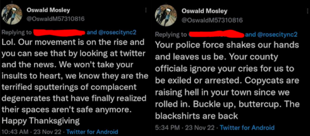 Image 1:
Oswald Mosley
@OswaldM57310816
Replying to
and @rosecitync2
Lol. Our movement is on the rise and you can see that by looking at twitter and the news. We won't take your insults to heart, we know they are the terrified sputterings of complacent degenerates that have finally realized their spaces aren't safe anymore.
Happy Thanksgiving

Image 2:
Oswald Mosley
@OswaldM57310816
Replying to
and @rosecitync2
Your police force shakes our hands and leaves us be. Your county officials ignore your cries for us to be exiled or arrested. Copycats are raising hell in your town since we rolled in. Buckle up, buttercup. The blackshirts are back