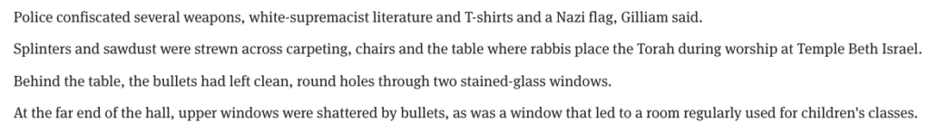 Excerpt from a news article "Police confiscated several weapons, white-supremacist literature and T-shirts and a Nazi flag, Gilliam said.

Splinters and sawdust were strewn across carpeting, chairs and the table where rabbis place the Torah during worship at Temple Beth Israel.

Behind the table, the bullets had left clean, round holes through two stained-glass windows.

At the far end of the hall, upper windows were shattered by bullets, as was a window that led to a room regularly used for children's classes."