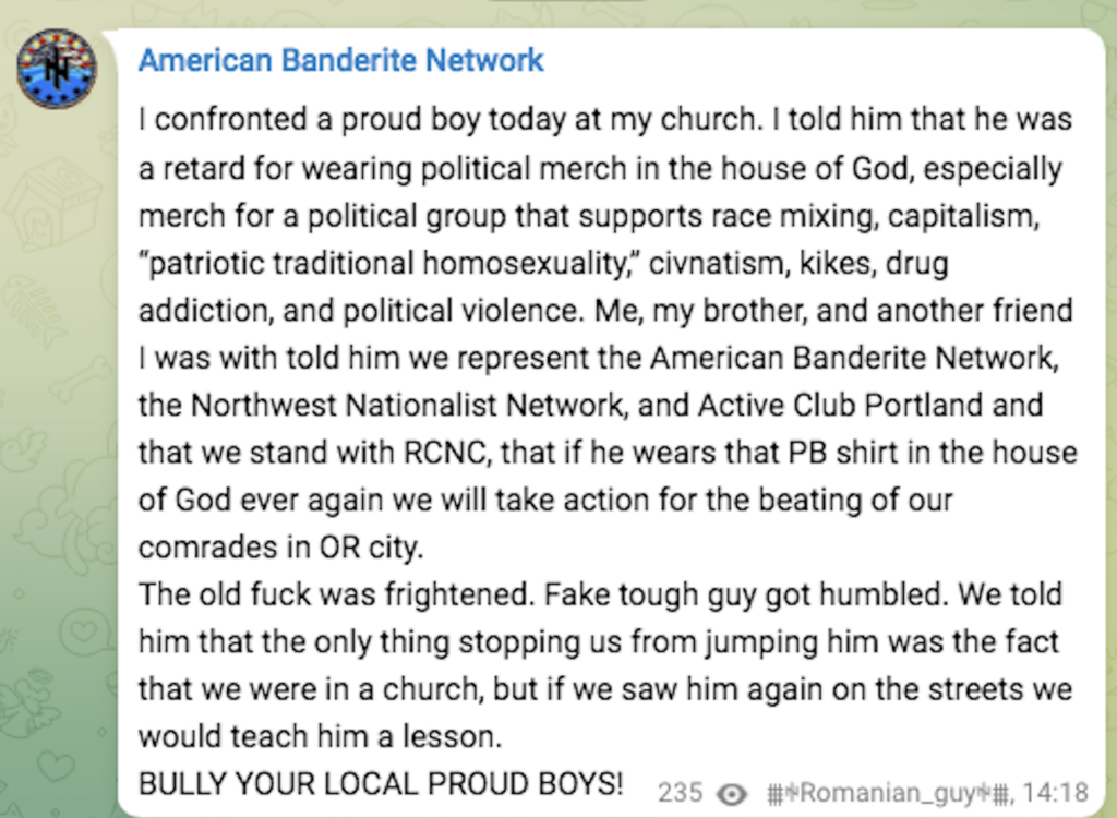 American Banderite Network | confronted a proud boy today at my church. | told him that he was a retard for wearing political merch in the house of God, especially merch for a political group that supports race mixing, capitalism, “patriotic traditional homosexuality,” civnatism, kikes, drug addiction, and political violence. Me, my brother, and another friend | was with told him we represent the American Banderite Network, _ the Northwest Nationalist Network, and Active Club Portland and that we stand with RCNC, that if he wears that PB shirt in the house of God ever again we will take action for the beating of our comrades in OR city. The old fuck was frightened. Fake tough guy got humbled. We told him that the only thing stopping us from jumping him was the fact that we were in a church, but if we saw him again on the streets we would teach him a lesson. BULLY YOUR LOCAL PROUD BOYS! @ *Romanian_guy*