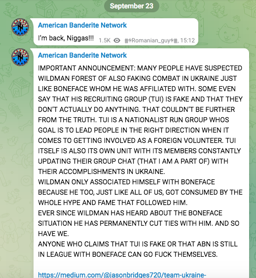 American Banderite Network Im back, Niggas!! American Banderite Network IMPORTANT ANNOUNCEMENT: MANY PEOPLE HAVE SUSPECTED WILDMAN FOREST OF ALSO FAKING COMBAT IN UKRAINE JUST LIKE BONEFACE WHOM HE WAS AFFILIATED WITH. SOME EVEN SAY THAT HIS RECRUITING GROUP (TUI) IS FAKE AND THAT THEY DON’T ACTUALLY DO ANYTHING. THAT COULDN'T BE FURTHER, FROM THE TRUTH. TUI IS A NATIONALIST RUN GROUP WHOS: GOAL IS TO LEAD PEOPLE IN THE RIGHT DIRECTION WHEN IT COMES TO GETTING INVOLVED AS A FOREIGN VOLUNTEER. TU! ITSELF IS ALSO ITS OWN UNIT WITH ITS MEMBERS CONSTANTLY UPDATING THEIR GROUP CHAT (THAT | AM A PART OF) WITH ‘THEIR ACCOMPLISHMENTS IN UKRAINE. WILDMAN ONLY ASSOCIATED HIMSELF WITH BONEFACE BECAUSE HE TOO, JUST LIKE ALL OF US, GOT CONSUMED BY THE WHOLE HYPE AND FAME THAT FOLLOWED HIM, EVER SINCE WILDMAN HAS HEARD ABOUT THE BONEFACE SITUATION HE HAS PERMANENTLY CUT TIES WITH HIM. AND SO HAVE WE. ANYONE WHO CLAIMS THAT TUI IS FAKE OR THAT ABN IS STILL IN LEAGUE WITH BONEFACE CAN GO FUCK THEMSELVES.
