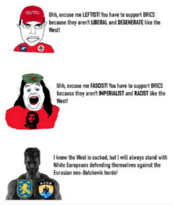 A meme that reads: Uhh, excuse me LEFTIST! You have to support BRICS because they aren't LIBERAL and DEGENERATE like the West! with a poorly drawn picture of a person wearing a MAGA hat. Uhh, excuse me FASCIST! You have to support BRICS because they aren't IMPERIALIST and RACIST like the West! next to a poorly drawn picture of a person wearing a Che shirt. | know the West is cucked, but | will always stand with White Europeans defending themselves against the Eurasian neo-Bolshevik horde! next to a photo of a man with large muscles and a square jawline that has the Azov battalion patch on his chest.