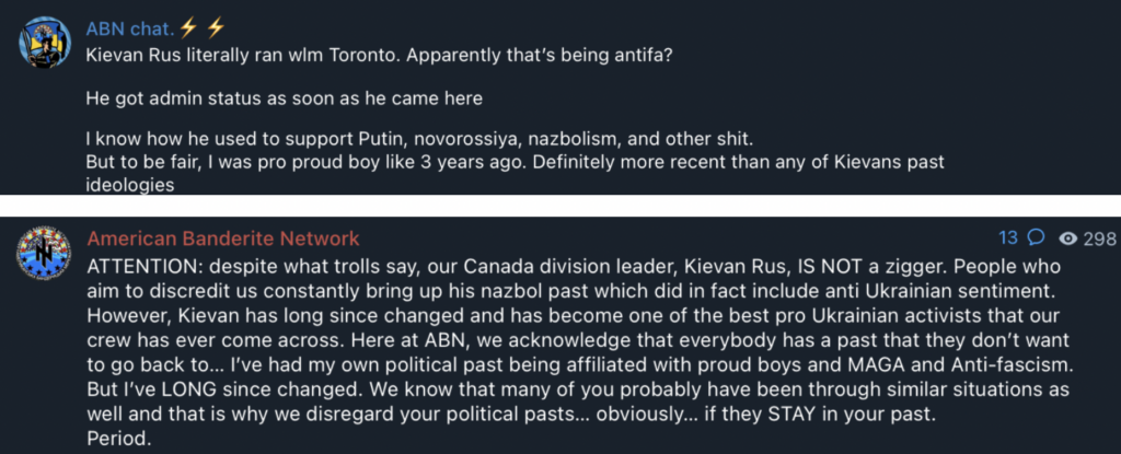 ABN chat. Kievan Rus literally ran wim Toronto. Apparently that's being antifa? He got admin status as soon as he came here | know how he used to support Putin, novorossiya, nazbolism, and other shit. But to be fair, | was pro proud boy like 3 years ago. Definitely more recent than any of Kievans past American Banderite Network ATTENTION: despite what trolls say, our Canada division leader, Kievan Rus, IS NOT a zigger. People who aim to discredit us constantly bring up his nazbol past which did in fact include anti Ukrainian sentiment. However, Kievan has long since changed and has become one of the best pro Ukrainian activists that our crew has ever come across. Here at ABN, we acknowledge that everybody has a past that they don’t want to go back to... I've had my own political past being affiliated with proud boys and MAGA and Anti-fascism. But I've LONG since changed. We know that many of you probably have been through similar situations as well and that is why we disregard your political pasts... obviously... if they STAY in your past. Period.