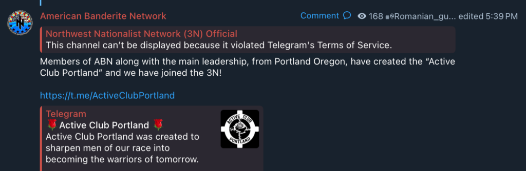 Telegram post:
American Banderite Network Comment ##Romanian_gu... edited 5:39 PM

Northwest Nationalist Network (3N) Official
This channel can't be displayed because it violated Telegram's Terms of Service.

Members of ABN along with the main leadership, from Portland Oregon, have created the “Active
Club Portland” and we have joined the 3N!

Active Club Portland:

Active Club Portland was created to
sharpen men of our race into
becoming the warriors of tomorrow.
