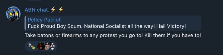 a screenshot from the ABN telegram chat showing a post by the ABN host that is in reply to a message that reads “Fuck Proud Boy scum. National Socialist all the way! Hail Victory!”, ABN replies and says “Take batons or firearms to any protest you go to! Kill them if you have to!”
