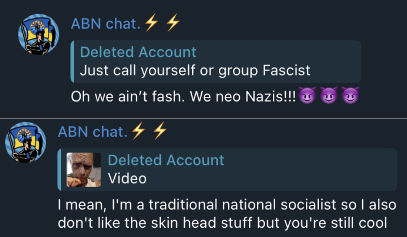 Top: a screenshot from the ABN telegram chat showing a post that says”just call yourself or group Fascist”, ABN chat replies and says “Oh we aint fast. We ne Nazis!!!” with 3 purple face devil emojis
Bottom: a screenshot from the ABN telegram chat showing a post by ABN chat host that says “I mean, Im a traditional national socialist so I also don’t like the skin head stuff but you’re still cool”

