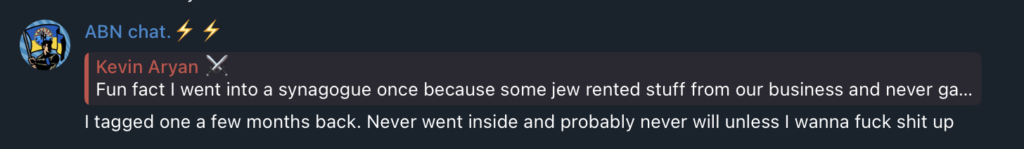 Telegram chat screenshot. Someone says:
Fun fact | went into a synagogue once because some jew rented stuff from our business and never ga...
ABN chat replies:
I tagged one a few months back. Never went inside and probably never will unless I wanna fuck shit up