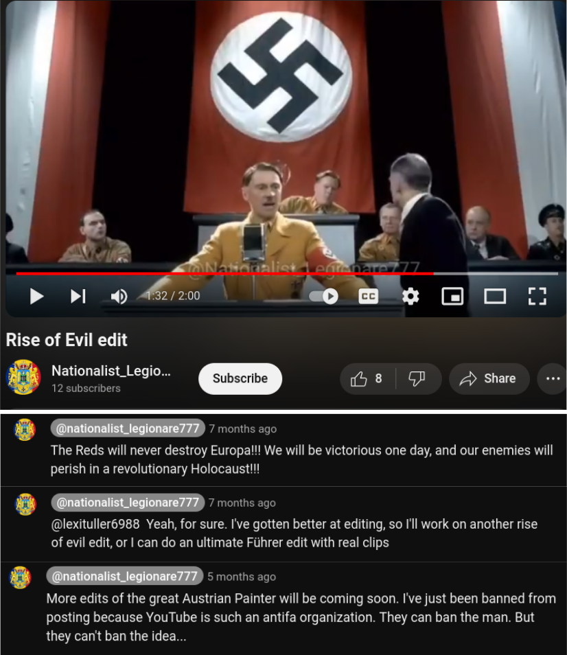 Top: a still from opne of BP's videos, showing Hitler in front of a large swasktika banner
Bottom: Select comments from BP's videos:
One comment reads:
@nationalist_legionare_777 The Reds will never destroy Europa!!! We will be victorious one day, and our enemies will
perish in a revolutionary Holocaust!!!

Another reads:
@lexituller6988 Yeah, for sure. I've gotten better at editing, so I'll work on another rise
of evil edit, or | can do an ultimate Fihrer edit with real clips

@nationalist_legionare_777 More edits of the great Austrian Painter will be coming soon. I've just been banned from
posting because YouTube is such an antifa organization. They can ban the man. But
they can't ban the idea...