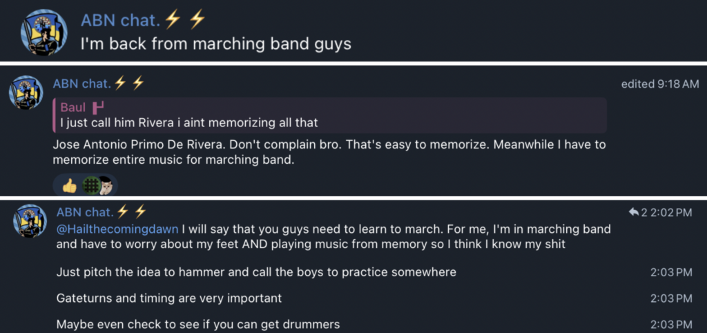 ABN chat. ¥ ¥
I'm back from marching band guys

ABN chat. 4 # edited 9:18 AM
sy Baul H

| just call him Rivera i aint memorizing all that

Jose Antonio Primo De Rivera. Don't complain bro. That's easy to memorize. Meanwhile I have to
memorize entire music for marching band.


ABN chat. 4 ¥ #2 2:02PM @Hailthecomingdawn I will say that you guys need to learn to march. For me, I'm in marching band
and have to worry about my feet AND playing music from memory so I think I know my shit

Just pitch the idea to hammer and call the boys to practice somewhere 2:03 PM
Gateturns and timing are very important 2:03 PM

Maybe even check to see if you can get drummers 2:03 PM
