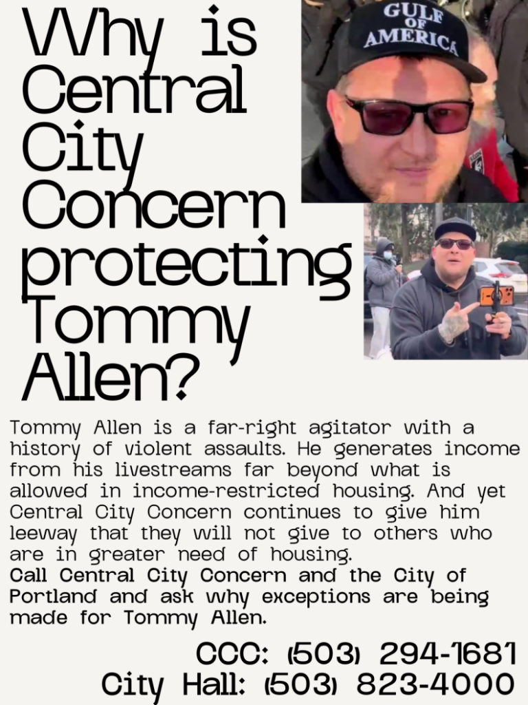 An image of a flyer, with two photos of Tommy Allen and the headline "Why is Central City COncern protecting Tommy Alllen?" The text below it is "Tommy Allen is a far right agitator with a history of violent assaults. He gereates income from his lievstreams far beyond what is allowed in income-restricted housing. And yet Central City Concern continues to give him leeway that  they will not give to others who are in greater need of housing.
Call Central City Concern and the City of Portland and ask why exceptions are being made for Tommy Allen.
CCC: (503) 294-1681
City Hall: (503) 823-4000"